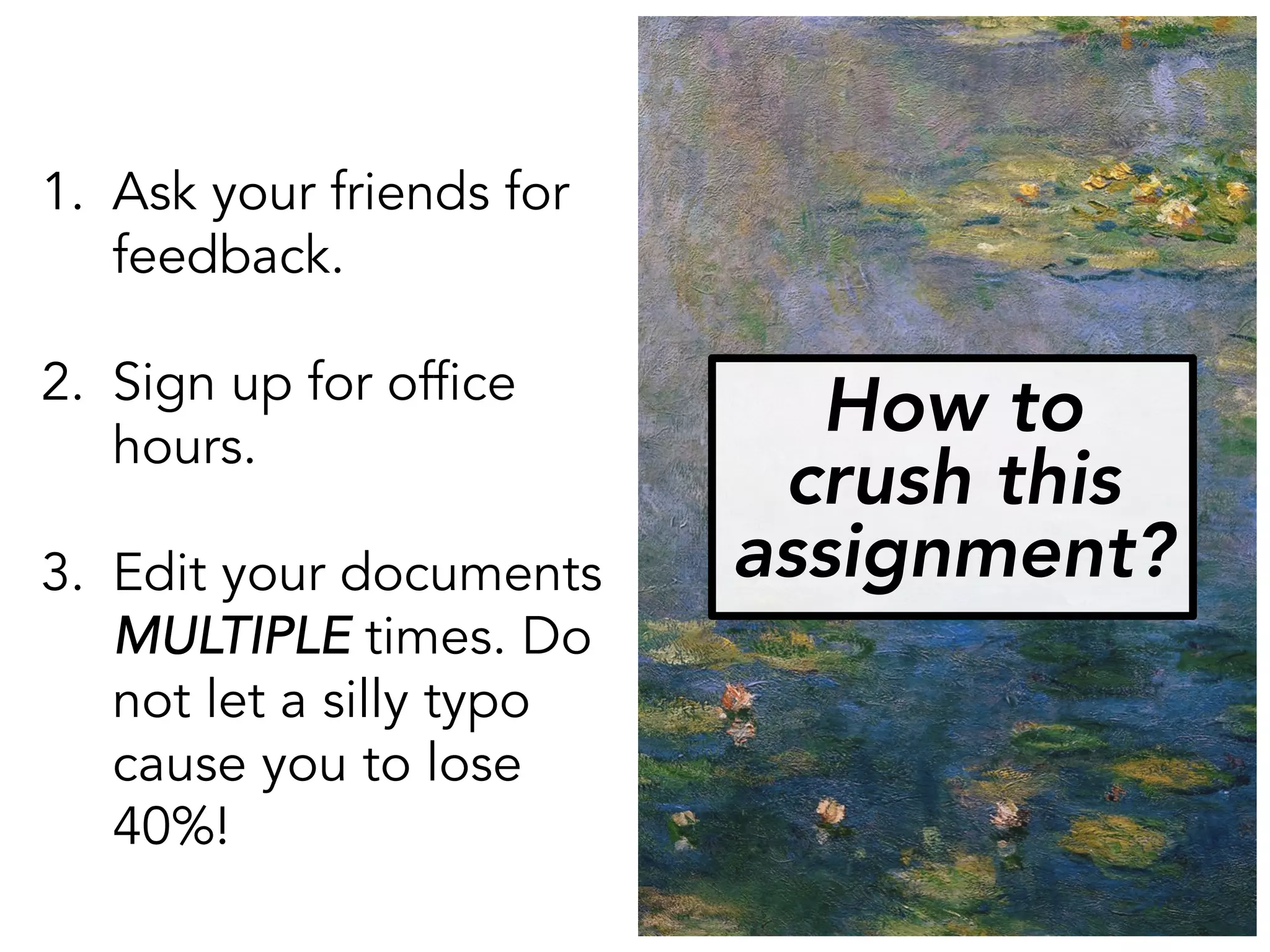 How to
crush this
assignment?
1. Ask your friends for
feedback.
2. Sign up for office
hours.
3. Edit your documents
MULTIPLE times. Do
not let a silly typo
cause you to lose
40%!
 