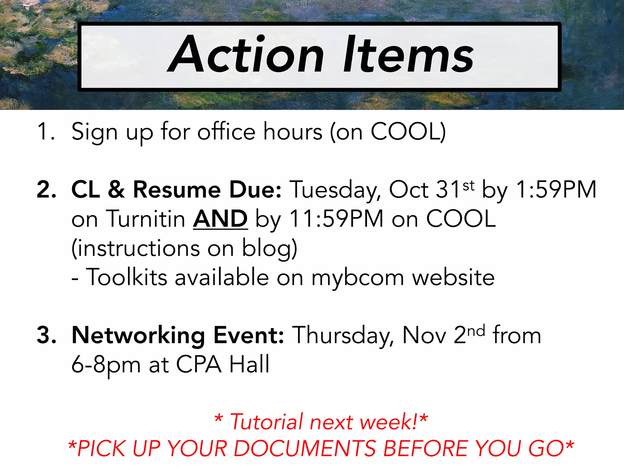 Action Items
1. Sign up for office hours (on COOL)
2. CL & Resume Due: Tuesday, Oct 31st by 1:59PM
on Turnitin AND by 11:59PM on COOL
(instructions on blog)
- Toolkits available on mybcom website
3. Networking Event: Thursday, Nov 2nd from
6-8pm at CPA Hall
* Tutorial next week!*
*PICK UP YOUR DOCUMENTS BEFORE YOU GO*
 