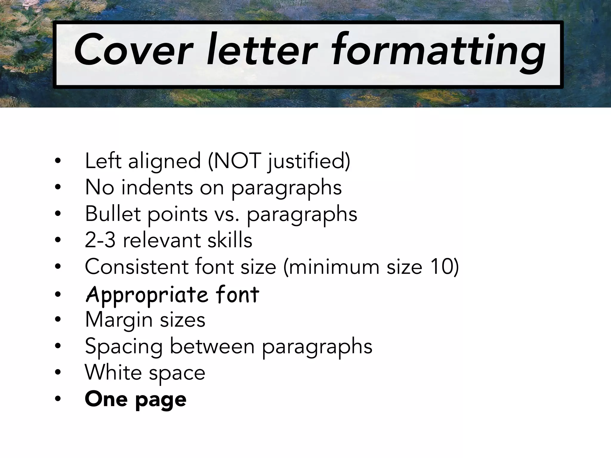 Cover letter formatting
• Left aligned (NOT justified)
• No indents on paragraphs
• Bullet points vs. paragraphs
• 2-3 relevant skills
• Consistent font size (minimum size 10)
• Appropriate font
• Margin sizes
• Spacing between paragraphs
• White space
• One page
 