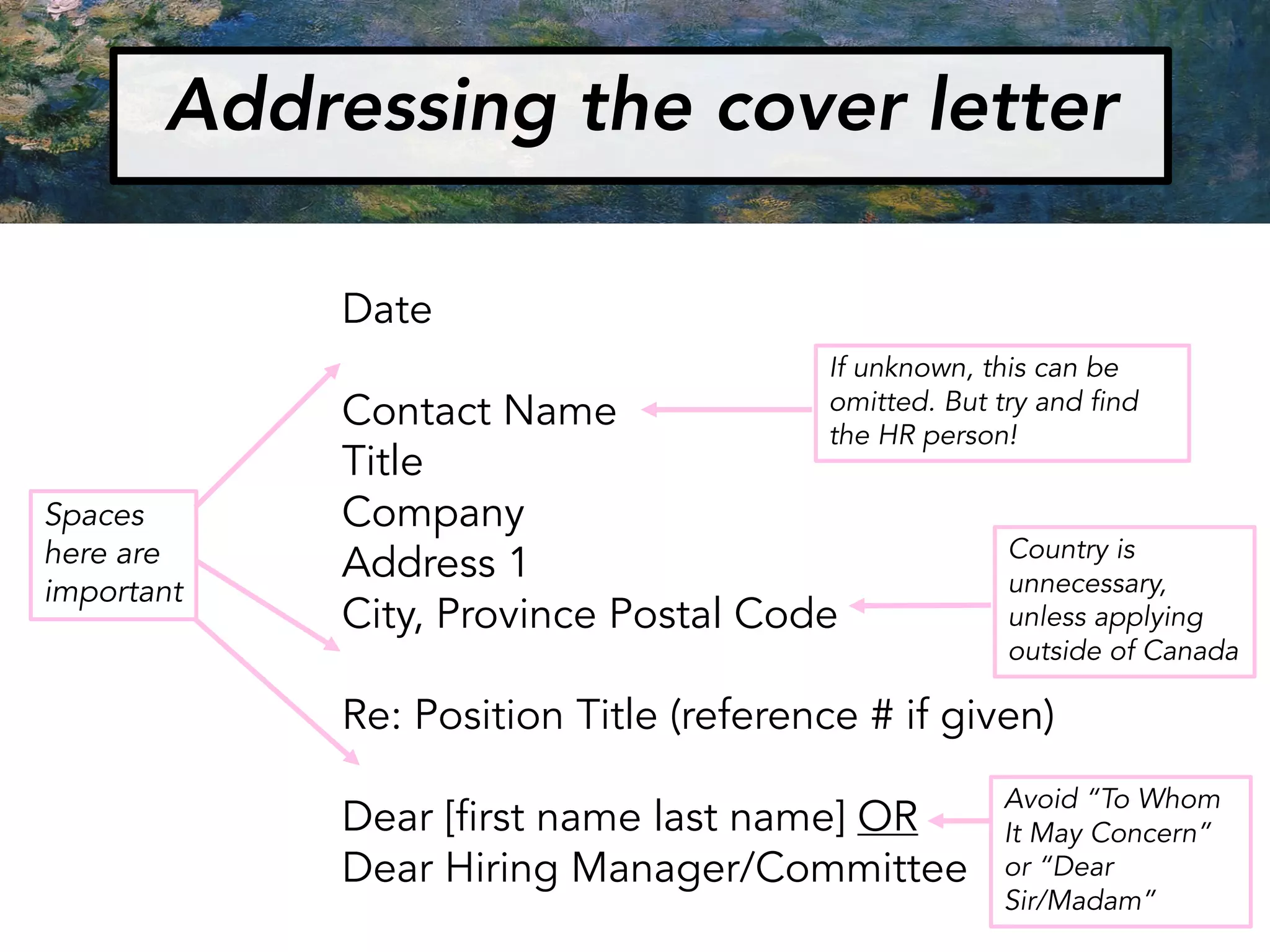 Addressing the cover letter
Date
Contact Name
Title
Company
Address 1
City, Province Postal Code
Re: Position Title (reference # if given)
Dear [first name last name] OR
Dear Hiring Manager/Committee
Spaces
here are
important
If unknown, this can be
omitted. But try and find
the HR person!
Country is
unnecessary,
unless applying
outside of Canada
Avoid “To Whom
It May Concern”
or “Dear
Sir/Madam”
 