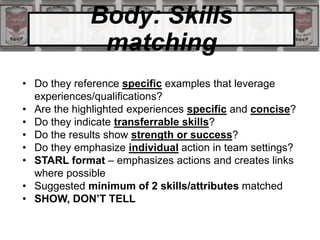 Body: Skills
matching
• Do they reference specific examples that leverage
experiences/qualifications?
• Are the highlighted experiences specific and concise?
• Do they indicate transferrable skills?
• Do the results show strength or success?
• Do they emphasize individual action in team settings?
• STARL format – emphasizes actions and creates links
where possible
• Suggested minimum of 2 skills/attributes matched
• SHOW, DON’T TELL
 