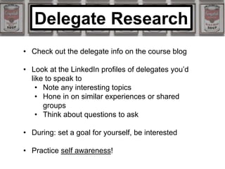 • Check out the delegate info on the course blog
• Look at the LinkedIn profiles of delegates you’d
like to speak to
• Note any interesting topics
• Hone in on similar experiences or shared
groups
• Think about questions to ask
• During: set a goal for yourself, be interested
• Practice self awareness!
Delegate Research
 