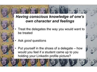 Having conscious knowledge of one’s
own character and feelings
• Treat the delegates the way you would want to
be treated
• Ask good questions
• Put yourself in the shoes of a delegate – how
would you feel if a student came up to you
holding your LinkedIn profile picture?
 