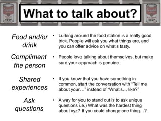 What to talk about?
Food and/or
drink
Compliment
the person
Shared
experiences
Ask
questions
• Lurking around the food station is a really good
trick. People will ask you what things are, and
you can offer advice on what’s tasty.
• People love talking about themselves, but make
sure your approach is genuine
• If you know that you have something in
common, start the conversation with “Tell me
about your…” instead of “What’s… like?”
• A way for you to stand out is to ask unique
questions i.e.) What was the hardest thing
about xyz? If you could change one thing…?
 
