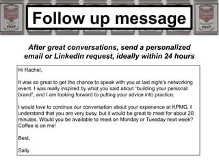 Follow up message
After great conversations, send a personalized
email or LinkedIn request, ideally within 24 hours
Hi Rachel,
It was so great to get the chance to speak with you at last night’s networking
event. I was really inspired by what you said about “building your personal
brand”, and I am looking forward to putting your advice into practice.
I would love to continue our conversation about your experience at KPMG. I
understand that you are very busy, but it would be great to meet for about 20
minutes. Would you be available to meet on Monday or Tuesday next week?
Coffee is on me!
Best,
Sally
 
