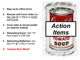 1. Sign up for office hours
2. Resume and Cover Letter due
Mar 12st @ 11:59pm on COOL
and Turnitin
3. Cover letter & resume toolkit
on mybcom website
4. Networking Event : Mar 13th
from 6-8pm in CPA Hall
5. Networking Reflection: due
Mar 21st @ 11:59 on Turnitin
6. Tutorial Next Week!
Action
Items
 
