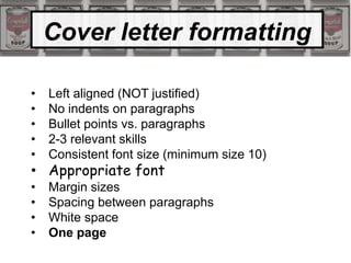 Cover letter formatting
• Left aligned (NOT justified)
• No indents on paragraphs
• Bullet points vs. paragraphs
• 2-3 relevant skills
• Consistent font size (minimum size 10)
• Appropriate font
• Margin sizes
• Spacing between paragraphs
• White space
• One page
 