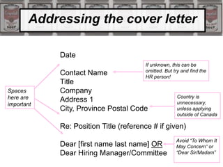 Addressing the cover letter
Date
Contact Name
Title
Company
Address 1
City, Province Postal Code
Re: Position Title (reference # if given)
Dear [first name last name] OR
Dear Hiring Manager/Committee
Spaces
here are
important
If unknown, this can be
omitted. But try and find the
HR person!
Country is
unnecessary,
unless applying
outside of Canada
Avoid “To Whom It
May Concern” or
“Dear Sir/Madam”
 