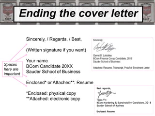 Ending the cover letter
Sincerely, / Regards, / Best,
(Written signature if you want)
Your name
BCom Candidate 20XX
Sauder School of Business
Enclosed* or Attached**: Resume
*Enclosed: physical copy
**Attached: electronic copy
Spaces
here are
important
 