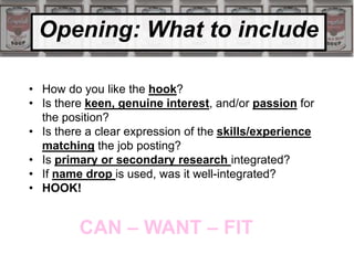 Opening: What to include
• How do you like the hook?
• Is there keen, genuine interest, and/or passion for
the position?
• Is there a clear expression of the skills/experience
matching the job posting?
• Is primary or secondary research integrated?
• If name drop is used, was it well-integrated?
• HOOK!
CAN – WANT – FIT
 