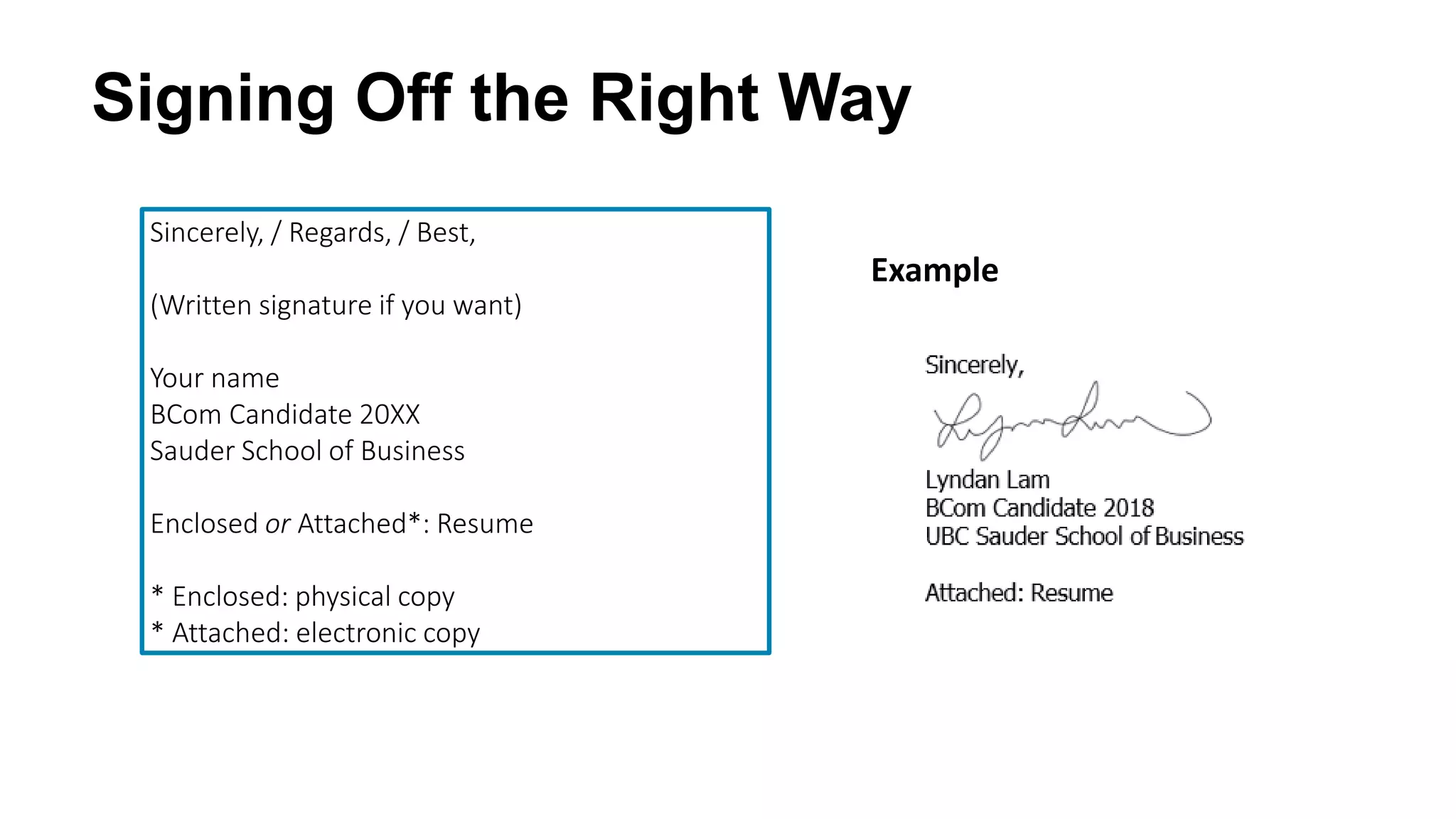 Signing Off the Right Way
Sincerely, / Regards, / Best,
(Written signature if you want)
Your name
BCom Candidate 20XX
Sauder School of Business
Enclosed or Attached*: Resume
* Enclosed: physical copy
* Attached: electronic copy
Example
 
