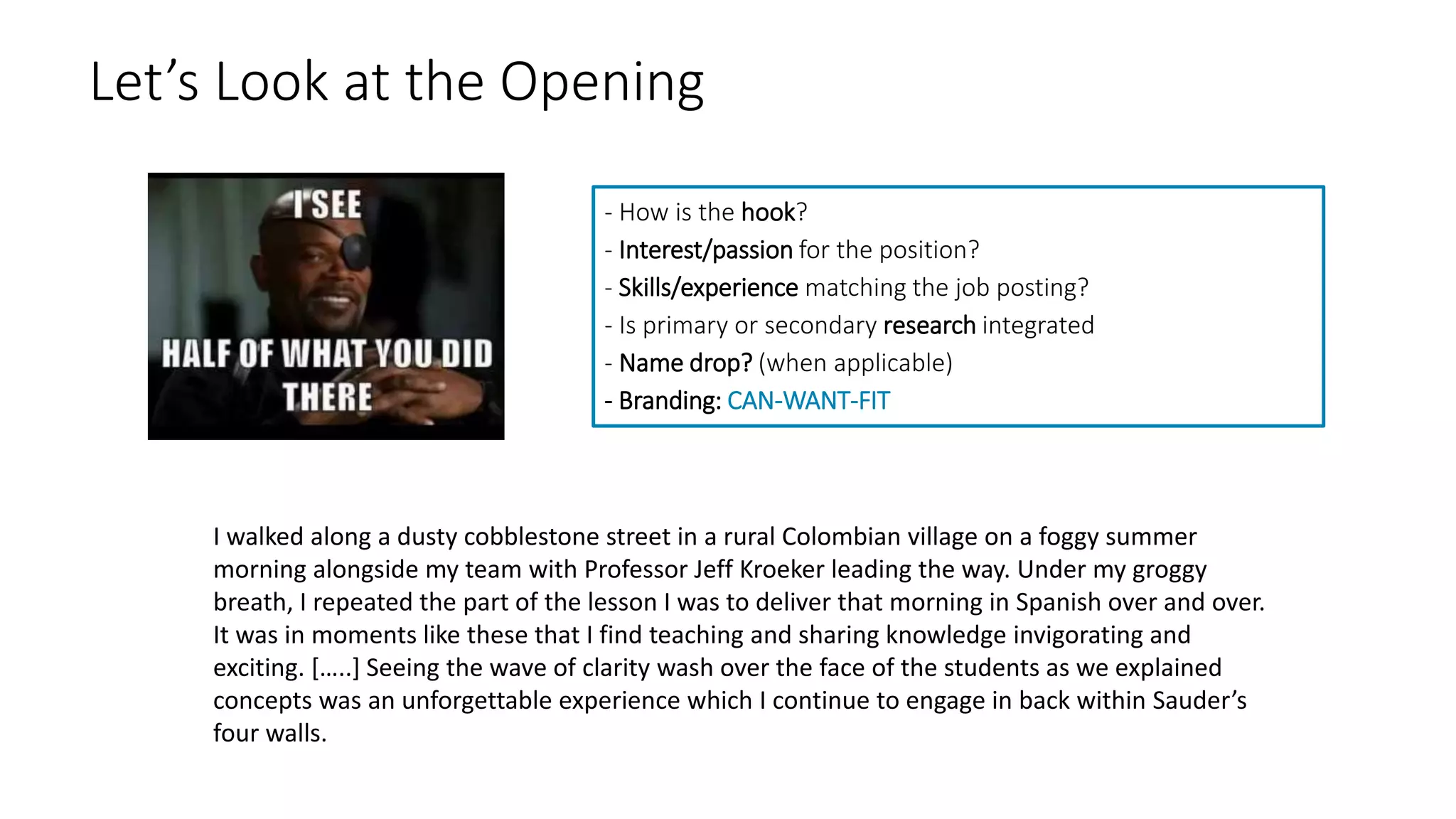 Let’s Look at the Opening
- How is the hook?
- Interest/passion for the position?
- Skills/experience matching the job posting?
- Is primary or secondary research integrated
- Name drop? (when applicable)
- Branding: CAN-WANT-FIT
I walked along a dusty cobblestone street in a rural Colombian village on a foggy summer
morning alongside my team with Professor Jeff Kroeker leading the way. Under my groggy
breath, I repeated the part of the lesson I was to deliver that morning in Spanish over and over.
It was in moments like these that I find teaching and sharing knowledge invigorating and
exciting. […..] Seeing the wave of clarity wash over the face of the students as we explained
concepts was an unforgettable experience which I continue to engage in back within Sauder’s
four walls.
 