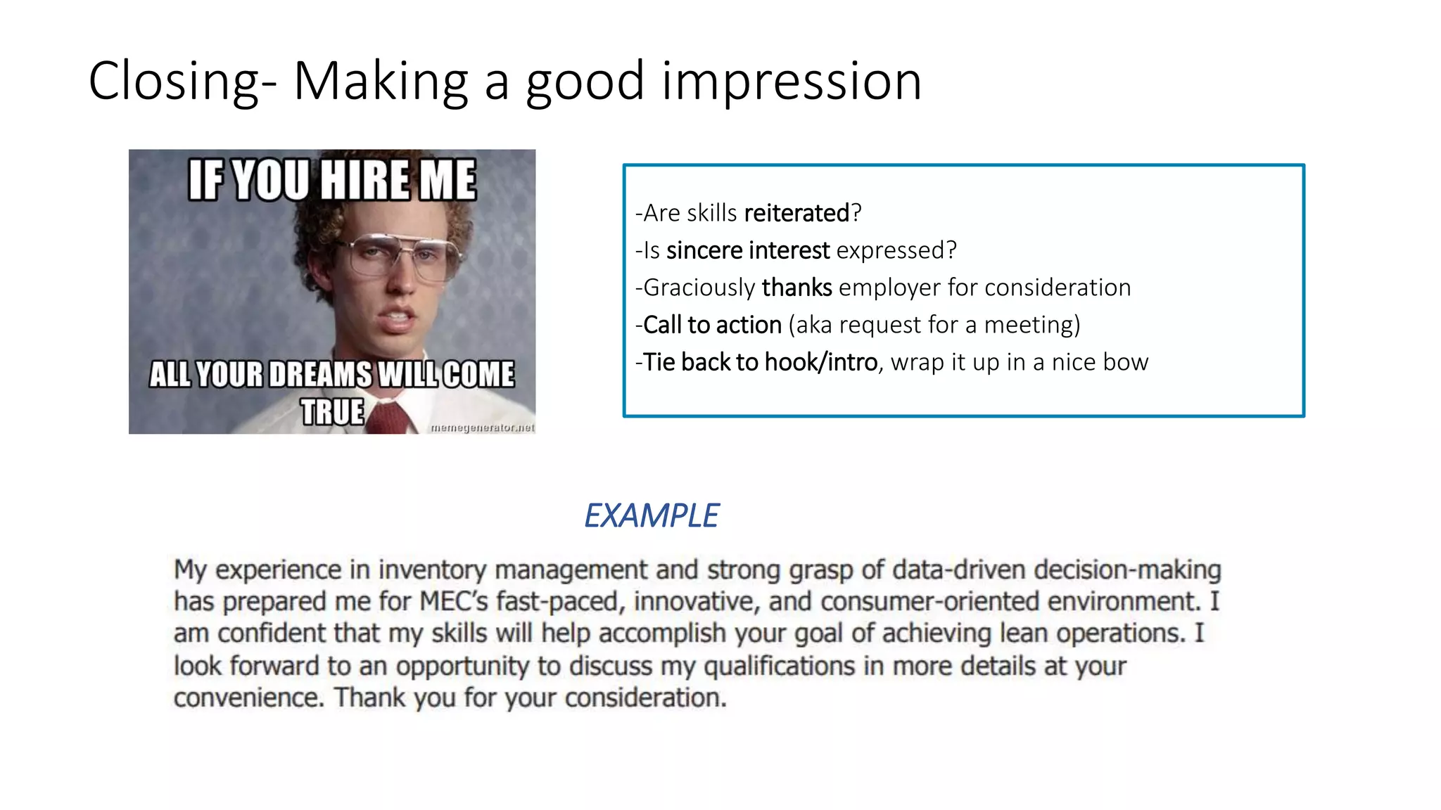 Closing- Making a good impression
EXAMPLE
-Are skills reiterated?
-Is sincere interest expressed?
-Graciously thanks employer for consideration
-Call to action (aka request for a meeting)
-Tie back to hook/intro, wrap it up in a nice bow
 