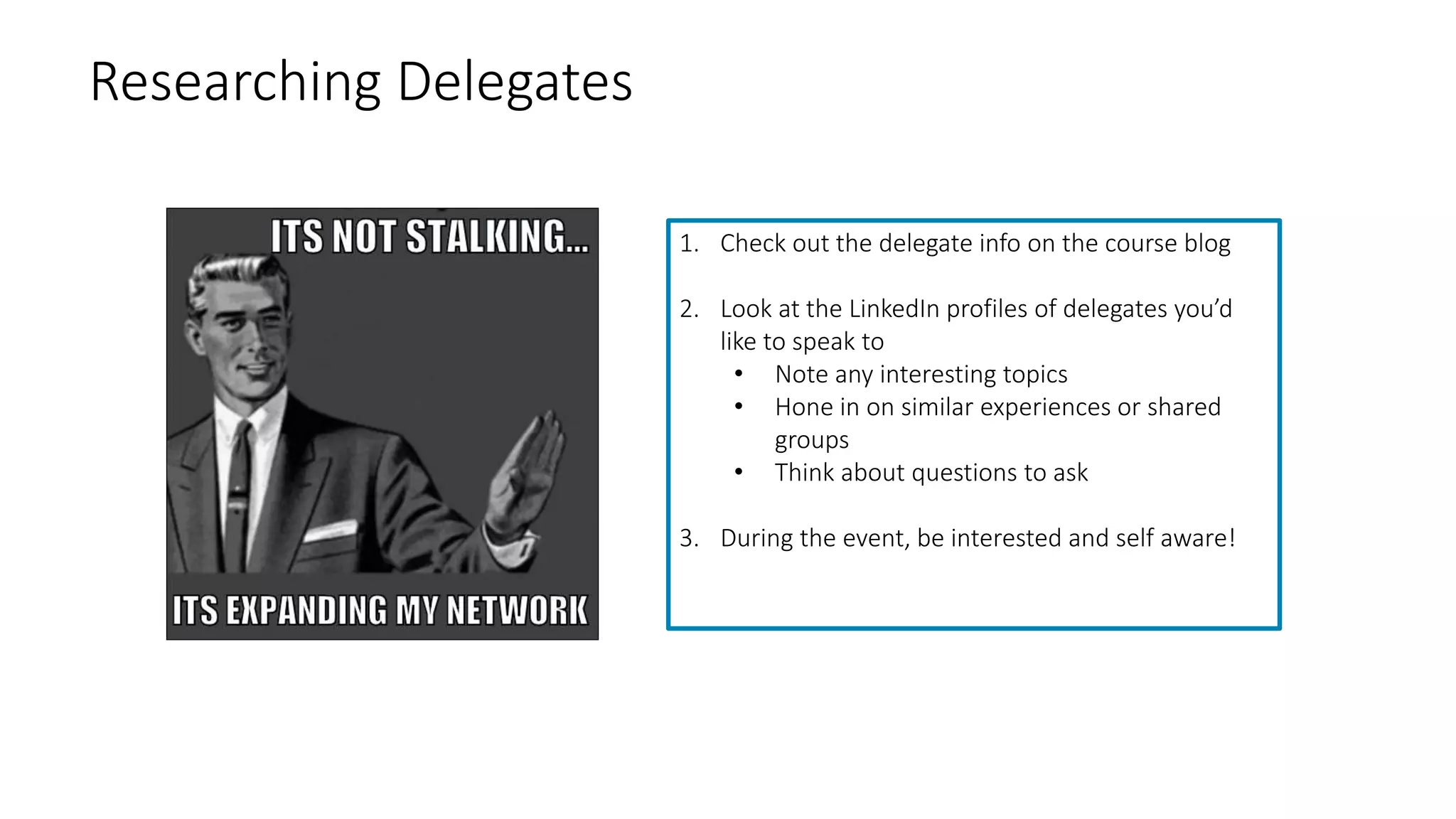 Researching Delegates
1. Check out the delegate info on the course blog
2. Look at the LinkedIn profiles of delegates you’d
like to speak to
• Note any interesting topics
• Hone in on similar experiences or shared
groups
• Think about questions to ask
3. During the event, be interested and self aware!
 