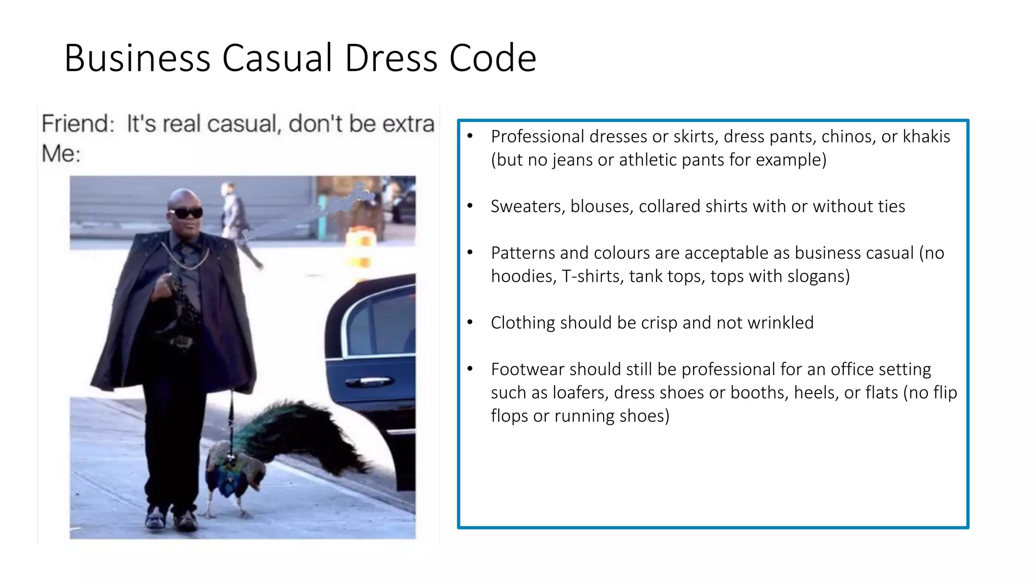 Business Casual Dress Code
• Professional dresses or skirts, dress pants, chinos, or khakis
(but no jeans or athletic pants for example)
• Sweaters, blouses, collared shirts with or without ties
• Patterns and colours are acceptable as business casual (no
hoodies, T-shirts, tank tops, tops with slogans)
• Clothing should be crisp and not wrinkled
• Footwear should still be professional for an office setting
such as loafers, dress shoes or booths, heels, or flats (no flip
flops or running shoes)
 