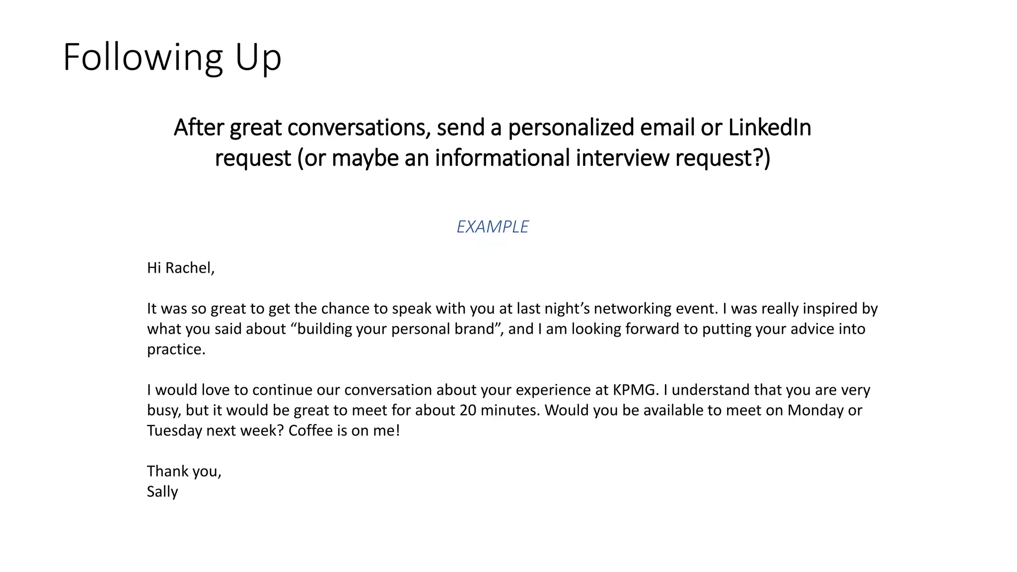 Following Up
After great conversations, send a personalized email or LinkedIn
request (or maybe an informational interview request?)
Hi Rachel,
It was so great to get the chance to speak with you at last night’s networking event. I was really inspired by
what you said about “building your personal brand”, and I am looking forward to putting your advice into
practice.
I would love to continue our conversation about your experience at KPMG. I understand that you are very
busy, but it would be great to meet for about 20 minutes. Would you be available to meet on Monday or
Tuesday next week? Coffee is on me!
Thank you,
Sally
EXAMPLE
 