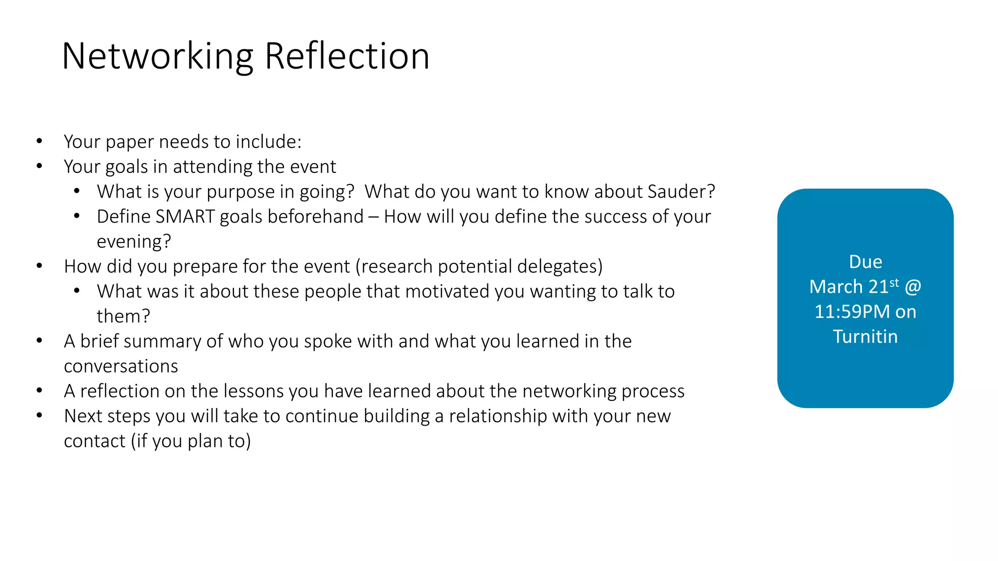Networking Reflection
• Your paper needs to include:
• Your goals in attending the event
• What is your purpose in going? What do you want to know about Sauder?
• Define SMART goals beforehand – How will you define the success of your
evening?
• How did you prepare for the event (research potential delegates)
• What was it about these people that motivated you wanting to talk to
them?
• A brief summary of who you spoke with and what you learned in the
conversations
• A reflection on the lessons you have learned about the networking process
• Next steps you will take to continue building a relationship with your new
contact (if you plan to)
Due
March 21st @
11:59PM on
Turnitin
 