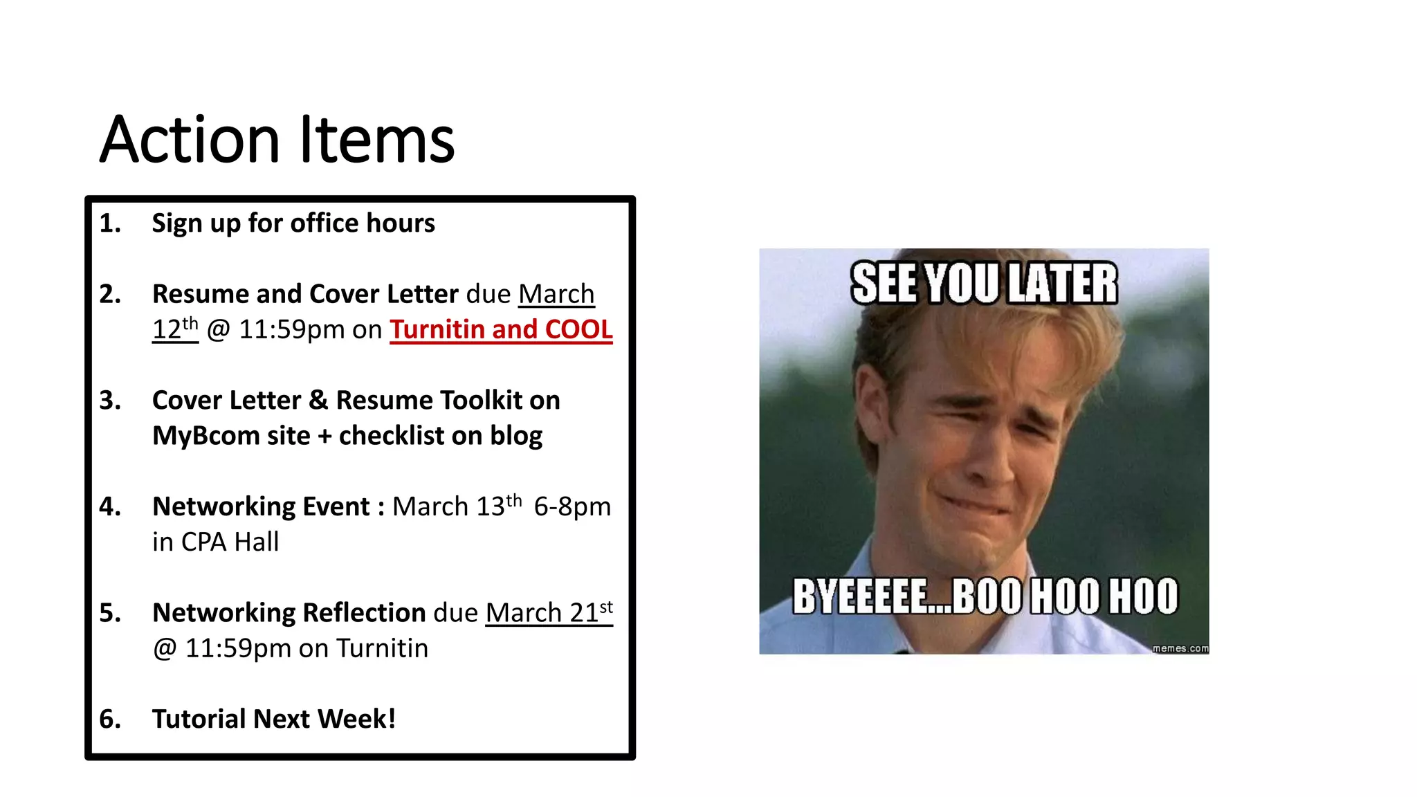 Action Items
1. Sign up for office hours
2. Resume and Cover Letter due March
12th @ 11:59pm on Turnitin and COOL
3. Cover Letter & Resume Toolkit on
MyBcom site + checklist on blog
4. Networking Event : March 13th 6-8pm
in CPA Hall
5. Networking Reflection due March 21st
@ 11:59pm on Turnitin
6. Tutorial Next Week!
 