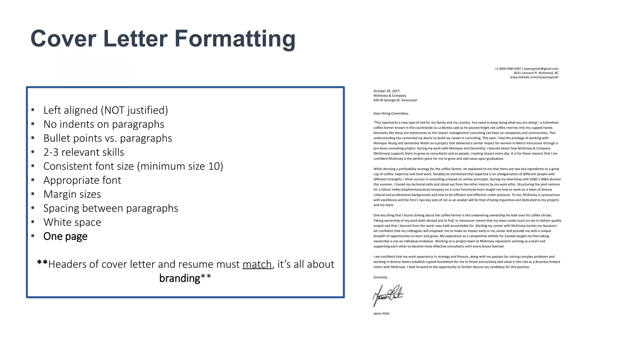 Cover Letter Formatting
• Left aligned (NOT justified)
• No indents on paragraphs
• Bullet points vs. paragraphs
• 2-3 relevant skills
• Consistent font size (minimum size 10)
• Appropriate font
• Margin sizes
• Spacing between paragraphs
• White space
• One page
**Headers of cover letter and resume must match, it’s all about
branding**
October 29, 2017
McKinsey & Company
650 W Georgia St, Vancouver
Dear Hiring Committee,
“This represents a new type of red for my family and my country. You need to keep doing what you are doing”, a Colombian
coffee farmer known in the countryside as La Bomba said as he poured bright red coffee cherries into my cupped hands.
Moments like these are testimonies to the impact management consulting can have on companies and communities. This
understanding has cemented my desire to build my career in consulting. This year, I had the privilege of working with
Monique Wong and Samantha Walsh on a project that delivered a similar impact for women in Metro Vancouver through a
pro-bono consulting project. During my work with Monique and Samantha, I learned about how McKinsey & Company
(McKinsey) supports them to grow as consultants and as people, creating impact every day. It is for these reasons that I am
confident McKinsey is the perfect place for me to grow and add value upon graduation.
While devising a profitability strategy for the coffee farmer, he explained to me that there are two key ingredients to a great
cup of coffee: expertise and hard work. Notably he mentioned that expertise is an amalgamation of different people with
different strengths. I think success in consulting is based on similar principles. During my internship with HSBC’s M&A division
this summer, I honed my technical skills and stood out from the other interns by my work ethic. Structuring the joint venture
for a Silicon Valley biopharmaceutical company on a cross-functional team taught me how to work on a team of diverse
cultural and professional backgrounds and how to be efficient and effective under pressure. To me, McKinsey is synonymous
with excellence and the firm’s two key asks of me as an analyst will be that of being inquisitive and dedicated to my projects
and my team.
One key thing that I found striking about the coffee farmer is the unwavering ownership he took over his coffee shrubs.
Taking ownership of my work both abroad and at PwC in Vancouver meant that my team could count on me to deliver quality
output and that I learned from the work I was held accountable for. Starting my career with McKinsey excites me because I
am confident that my colleagues will empower me to make an impact early in my career and provide me with a unique
breadth of opportunities to learn and grow. My experience as a competitive athlete for Canada taught me that taking
ownership is not an individual endeavor. Working on a project team at McKinsey represents winning as a team and
supporting each other to become more effective consultants with every lesson learned.
I am confident that my work experience in strategy and finance, along with my passion for solving complex problems and
working in diverse teams establish a good foundation for me to thrive and actively add value in the role as a Business Analyst
Intern with McKinsey. I look forward to the opportunity to further discuss my candidacy for this position.
Sincerely,
Jason Mah
+1 (604) 908-9187 | jasonyjmah@gmail.com
8231 Leonard Pl. Richmond, BC
www.linkedin.com/in/jasonyjmah
 