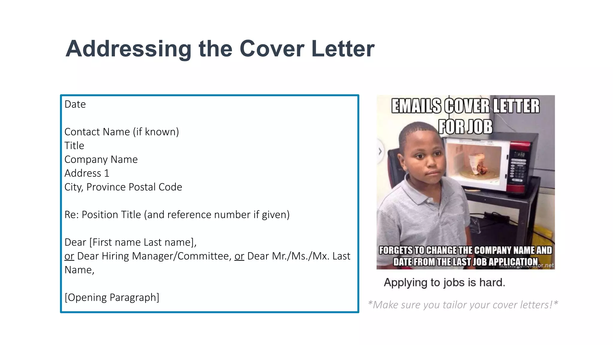Addressing the Cover Letter
Date
Contact Name (if known)
Title
Company Name
Address 1
City, Province Postal Code
Re: Position Title (and reference number if given)
Dear [First name Last name],
or Dear Hiring Manager/Committee, or Dear Mr./Ms./Mx. Last
Name,
[Opening Paragraph]
*Make sure you tailor your cover letters!*
 