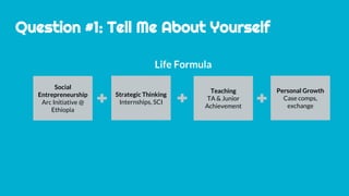 Question #1: Tell Me About Yourself
Life Formula
Social
Entrepreneurship
Arc Initiative @
Ethiopia
Strategic Thinking
Internships, SCI
Teaching
TA & Junior
Achievement
Personal Growth
Case comps,
exchange
 
