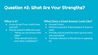Question #2: What Are Your Strengths?
What is it?
● A way to see if you really know
yourself
● May be asked in different ways
○ “What can you bring to the
table?”
○ “Why should I pick you
over other candidates?”
What Does a Good Answer Look Like?
● Around 2 mins
● Mention around 2-3 (but prepare 4-5 just in
case)
● Provide a bit of proof but don’t go too much
into each detail
● Tactfully relevant to the job you’re applying
for
 