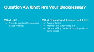 Question #3: What Are Your Weaknesses?
What is it?
● A way to assess self-awareness
& spot red flags
What Does a Good Answer Look Like?
● Around 2 mins
● Mention one but prepare 2-3
● Not something that would impair you from
doing the job
 