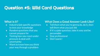 Question #5: Wild Card Questions
What is it?
● Industry/job specific questions
to test your knowledge
● Random questions that you
cannot prepare for
● Testing how you react under
pressure & deal with
uncertainty
● Want to know how you think
your way through a problem
What Does a Good Answer Look Like?
● Tell them what you’re gonna do, do it, then
tell them what you just did
● If it’s a joke question, take it easy and be
personable
● Stay professional
● Don’t panic!
 