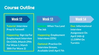 Due: Informational
Interview
Assignment On
April 14th @
11:59PM On
Turnitin
Course Outline
Week 12 Week 13 Week 14
Tutorial: Interview
Prep & Farewell
Happening: Sign Up For
Employment Interview
On COOL (March 29th
For Wave 1, March
30th For Wave 2)
Lecture: When You Land
The Job
Happening: Employment
Interviews (25%)
Optional: Practice On
Interview Stream,
Available Until April 7th
 
