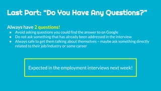 Last Part: “Do You Have Any Questions?”
Always have 2 questions!
● Avoid asking questions you could find the answer to on Google
● Do not ask something that has already been addressed in the interview
● Always safe to get them talking about themselves – maybe ask something directly
related to their job/industry or some career
Expected in the employment interviews next week!
 