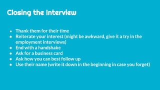 Closing the Interview
● Thank them for their time
● Reiterate your interest (might be awkward, give it a try in the
employment interviews)
● End with a handshake
● Ask for a business card
● Ask how you can best follow up
● Use their name (write it down in the beginning in case you forget)
 