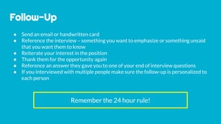 Follow-Up
● Send an email or handwritten card
● Reference the interview – something you want to emphasize or something unsaid
that you want them to know
● Reiterate your interest in the position
● Thank them for the opportunity again
● Reference an answer they gave you to one of your end of interview questions
● If you interviewed with multiple people make sure the follow-up is personalized to
each person
Remember the 24 hour rule!
 