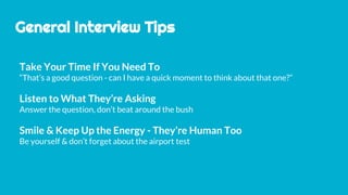 General Interview Tips
Take Your Time If You Need To
“That’s a good question - can I have a quick moment to think about that one?”
Listen to What They’re Asking
Answer the question, don’t beat around the bush
Smile & Keep Up the Energy - They’re Human Too
Be yourself & don’t forget about the airport test
 