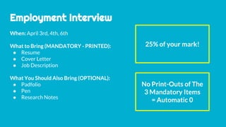 Employment Interview
When: April 3rd, 4th, 6th
What to Bring (MANDATORY - PRINTED):
● Resume
● Cover Letter
● Job Description
What You Should Also Bring (OPTIONAL):
● Padfolio
● Pen
● Research Notes
25% of your mark!
No Print-Outs of The
3 Mandatory Items
= Automatic 0
 