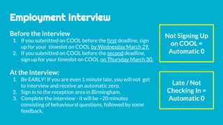 Employment Interview
At the Interview:
1. Be EARLY! If you are even 1 minute late, you will not get
to interview and receive an automatic zero.
2. Sign in to the reception area in Birmingham.
3. Complete the interview - it will be ~20 minutes
consisting of behavioural questions, followed by some
feedback.
Not Signing Up
on COOL =
Automatic 0
Late / Not
Checking In =
Automatic 0
Before the Interview
1. If you submitted on COOL before the first deadline, sign
up for your timeslot on COOL by Wednesday March 29.
2. If you submitted on COOL before the second deadline,
sign up for your timeslot on COOL on Thursday March 30.
 