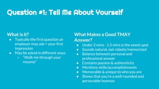 Question #1: Tell Me About Yourself
What is it?
● Typically the first question an
employer may ask = your first
impression
● May be asked in different ways
○ “Walk me through your
resume”
What Makes a Good TMAY
Answer?
● Under 2 mins - 1.5 mins is the sweet spot
● Sounds natural, not robotic/memorized
● Balance between personal and
professional answer
● Contains passion & authenticity
● Mentions skills/accomplishments
● Memorable & unique to who you are
● Shows that you’re a well-rounded and
personable hooman
 