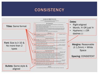 SARAH BRENNAN
905-399-4054 | linkedin.com/in/sarahmbrennan | sbrennan.ubc@gmail.com
319-2250 Wesbrook Mall, Vancouver, BC
Key Competencies
• A driven and optimistic second year Commerce student specializing in Human Resources at the Sauder School of
Business, possessing a positive attitude and strong work ethic
• Valued for interpersonal and organizational capabilities through community initiatives as an active member in both
student-run organizations and charitable foundations
• Experience in event planning, ranging from intimate team gatherings to large-scale productions, where hard work and
initiative exemplified dedication and creativity while problem-solving skills were developed through conflict resolution
• Demonstrated leadership abilities in dynamic team environments as a coach and assistant captain by motivating team
members to succeed and reach their full potential
• Proficient in Microsoft Office products on both PC Software and OS X operating systems
Education
Bachelor of Commerce | University of British Columbia, Vancouver, BC Completion: May 2016
• Enrolled at the Sauder School of Business
• Specializing in Human Resources
• Currently enrolled in a Human Resources and an Intro to Marketing course
Workplace Experience
Finance Internship | Achievers, Toronto, ON July – August 2012
• Increased employee productivity by reducing administrative tasks for employees through developing and implementing a
new, innovative expense reporting system
• Received written recognition from three managers for exemplifying fast-learning and for being a valued team member as a
result of having a consistently positive attitude
Ski Coach | Craigleith Ski Club, Collingwood, ON December – March 2012
• Developed the technical foundation for alpine skiing in a team of beginner athletes who advanced one to two progression
levels by leading various drills and exercises to improve technical skills
• Requested by 70% of the athletes and their parents to coach the following season
• Recognized from supervisors for being a top leader and imparting 8 years of previous ski racing experience to
significantly improve the alpine skiing techniques of young athletes in a safe environment
Community Involvement
Assistant Captain | JDC West, Team Sauder UBC, Vancouver, BC March 2013 - Present
• One of three executive members who won the 2014 title of “Executive Team of the Year” due to our commitment to the
Sauder team, dedication to the JDC West business competition and consideration for our competitors
• Placed second as an overall team in the participation category, an increase of nine places from last year, resulting from
implementing a creative strategy to make a large impact at the competition by connecting with other schools
• Planned and organized an overnight retreat for 50 people by coordinating transportation, accommodation, meals, team
building activities and workshop presentations to complete a 36 hour itinerary
• Surpassed fundraising goals by 20% through the organization and execution of participating and planning a total of six
fundraising events raising approximately $6,000 dollars for charity and contributed over 300 service hours
Section Lead | WE Day, Free the Children, Vancouver, BC October 2013
• Liaised with the organizing committee at Free the Children to select, recruit, train and manage 50 energetic and friendly
individuals from the UBC community to volunteer at the Vancouver WE Day event as Crowd Pumpers
First Year Representative | Sauder Sports, Sauder UBC, Vancouver, BC October 2012 – April 2013
• Raised awareness of healthy active living opportunities within the Sauder Community and UBC campus through the
education and promotion of events to showcase athletic abilities
Interests
Cross Country Running; Event Planning; Charity Work; Meeting New People; Alpine Skiing; Travelling Canada
CONSISTENCY
Titles: Same format
Dates:
•  Right-aligned
•  Month, Yr OR just Yr
•  Hyphens (–) OR
dashes (-)
Bullets: Same style &
aligned
Margins: Reasonable
(≥ 1.5mm) + White
Space
Spacing: CONSISTENT
Font: Size is ≥ 10 &
No more than 2
types
 