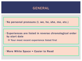 ü No personal pronouns (I, we, he, she, me, etc.)
GENERAL
ü Experiences are listed in reverse chronological order
by start date
à Your most recent experience listed first
ü More White Space = Easier to Read
 