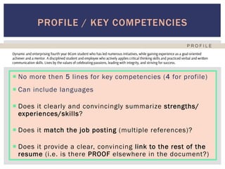 ¡ No more then 5 lines for key competencies (4 for profile)
¡ Can include languages
¡ Does it clearly and convincingly summarize strengths/
experiences/skills?
¡ Does it match the job posting (multiple references)?
¡ Does it provide a clear, convincing link to the rest of the
resume (i.e. is there PROOF elsewhere in the document?)
PROFILE / KEY COMPETENCIES
 