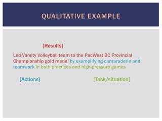 QUALITATIVE EXAMPLE
[Results]
[Actions] [Task/situation]
Led Varsity Volleyball team to the PacWest BC Provincial
Championship gold medal by exemplifying camaraderie and
teamwork in both practices and high-pressure games
 