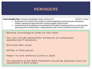 REMINDERS
¡  Reverse chronological order by start date
¡  You can include explanation sentences of companies/
experiences if necessary
¡  Eliminate filler words
¡  Written in third person
¡  Keep it to one sentence (2 lines is best)
¡  The elements of the RATS statement should be apparent (but not
necessarily in RATS order)
 
