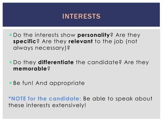 ¡ Do the interests show personality? Are they
specific? Are they relevant to the job (not
always necessary)?
¡ Do they differentiate the candidate? Are they
memorable?
¡ Be fun! And appropriate
*NOTE for the candidate: Be able to speak about
these interests extensively!
INTERESTS
 