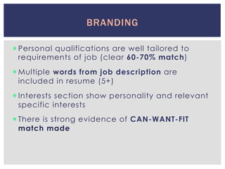 ¡ Personal qualifications are well tailored to
requirements of job (clear 60-70% match)
¡ Multiple words from job description are
included in resume (5+)
¡ Interests section show personality and relevant
specific interests
¡ There is strong evidence of CAN-WANT-FIT
match made
BRANDING
 