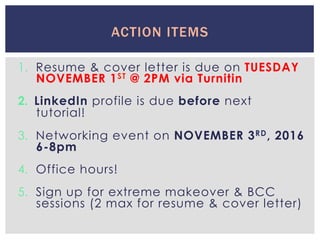 1.  Resume & cover letter is due on TUESDAY
NOVEMBER 1ST @ 2PM via Turnitin
2.  LinkedIn profile is due before next
tutorial!
3.  Networking event on NOVEMBER 3RD, 2016
6-8pm
4.  Office hours!
5.  Sign up for extreme makeover & BCC
sessions (2 max for resume & cover letter)
ACTION ITEMS
 