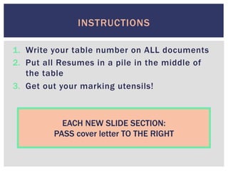 1.  Write your table number on ALL documents
2.  Put all Resumes in a pile in the middle of
the table
3.  Get out your marking utensils!
INSTRUCTIONS
EACH NEW SLIDE SECTION:
PASS cover letter TO THE RIGHT
 