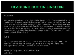 REACHING OUT ON LINKEDIN!
Hi Joanne,
 
My name is John Doe, I’m a UBC Sauder BCom class of 2016 specializing in
marketing. I’ll be graduating in December and am currently looking for entry
level product management positions in San Francisco. I understand that you
are a senior product manager at Salesforce – a company I’m very interested
in – and that there are currently a variety of entry-level product management
job openings posted on the Salesforce careers page. For example, I’m really
curious about this position:
 
[LINK]
 
I’d love to learn more about these roles and see if I’d be a good ﬁt – I’m
certainly very interested! Would you mind introducing me to the hiring
manager? I have attached my resume for reference.
 
Thank you very much for your consideration.
John Doe
 