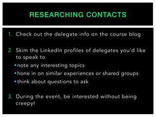 1.  Check out the delegate info on the course blog
2.  Skim the LinkedIn profiles of delegates you’d like
to speak to
§ note any interesting topics
§ hone in on similar experiences or shared groups
§ think about questions to ask
3.  During the event, be interested without being
creepy!
RESEARCHING CONTACTS!
 