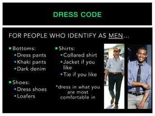 DRESS CODE!
¡ Bottoms:
§ Dress pants
§ Khaki pants
§ Dark denim
¡ Shoes:
§ Dress shoes
§ Loafers
¡ Shirts:
§ Collared shirt
§ Jacket if you
like
§ Tie if you like
*dress in what you
are most
comfortable in
FOR PEOPLE WHO IDENTIFY AS MEN…
 