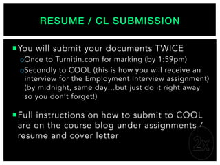 ¡ You will submit your documents TWICE
o Once to Turnitin.com for marking (by 1:59pm)
o Secondly to COOL (this is how you will receive an
interview for the Employment Interview assignment)
(by midnight, same day…but just do it right away
so you don’t forget!)
¡ Full instructions on how to submit to COOL
are on the course blog under assignments /
resume and cover letter
RESUME / CL SUBMISSION!
 
