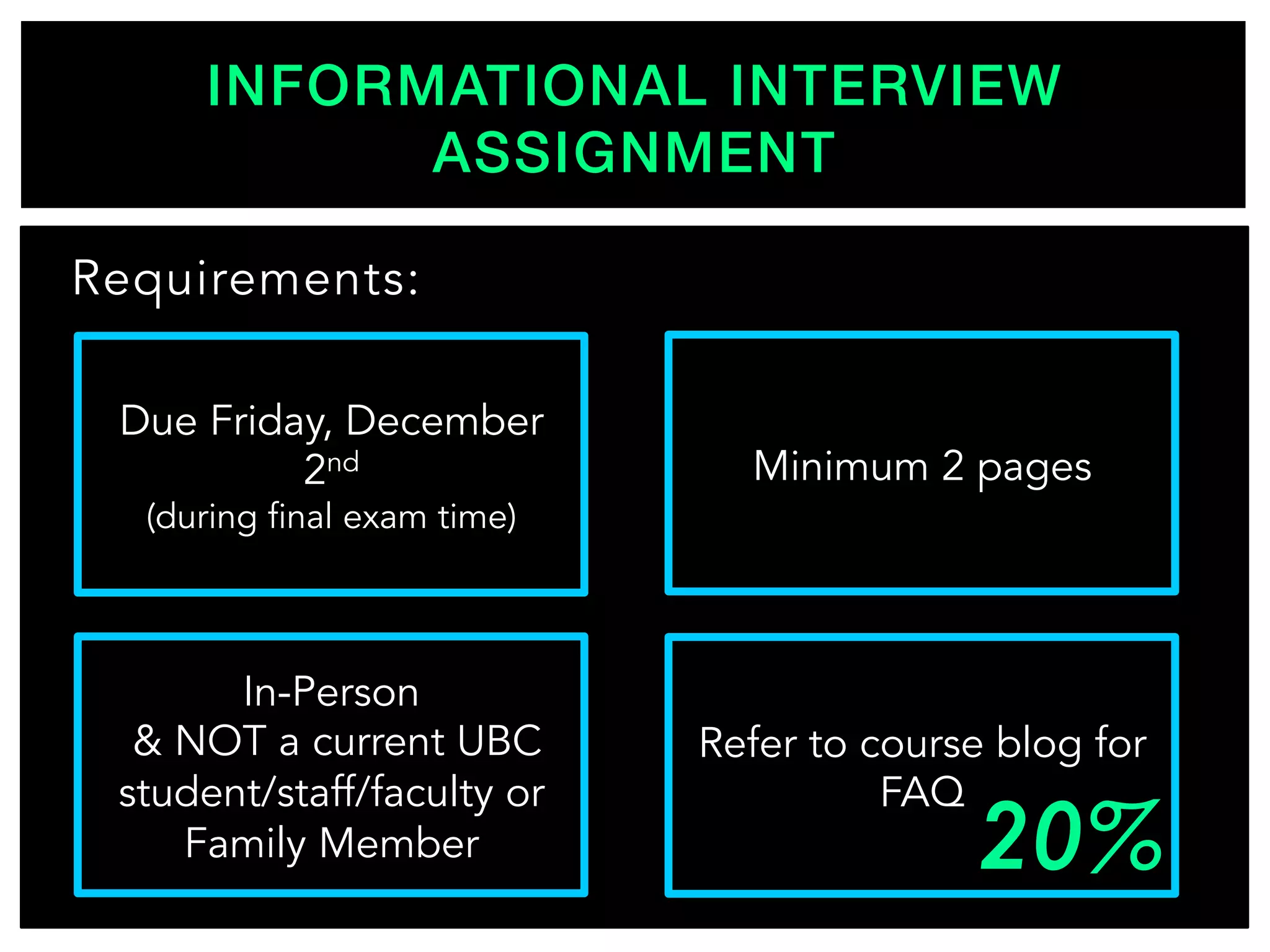 INFORMATIONAL INTERVIEW
ASSIGNMENT!
Requirements:
In-Person
& NOT a current UBC
student/staff/faculty or
Family Member
Due Friday, December
2nd
(during final exam time)
Refer to course blog for
FAQ
Minimum 2 pages
 